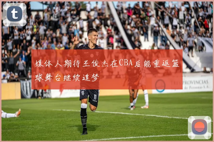 媒体人期待王俊杰在CBA后能重返篮球舞台继续追梦