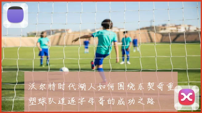 沃尔特时代湖人如何围绕东契奇重塑球队追逐字母哥的成功之路
