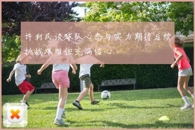 许利民谈球队心态与实力期待后续挑战艰难但充满信心