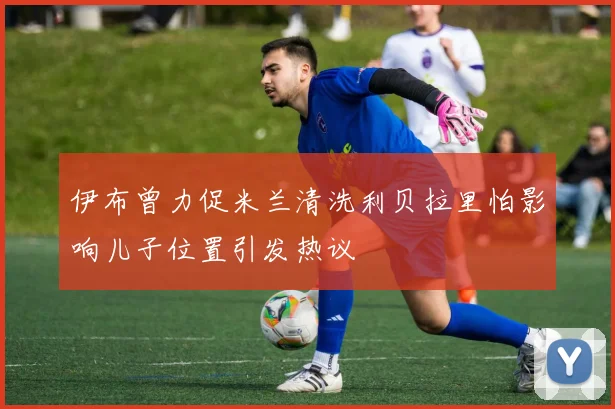 伊布曾力促米兰清洗利贝拉里怕影响儿子位置引发热议