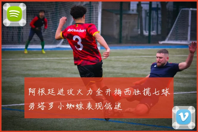 阿根廷进攻火力全开梅西独揽七球劳塔罗小蜘蛛表现低迷