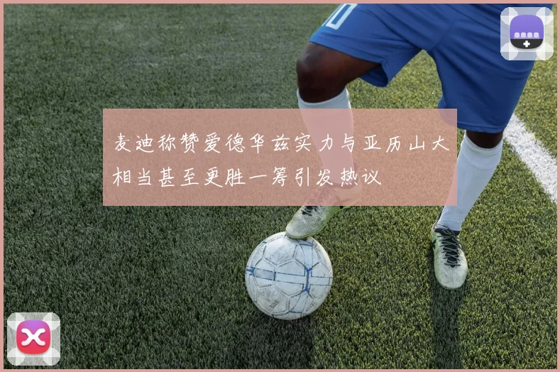 麦迪称赞爱德华兹实力与亚历山大相当甚至更胜一筹引发热议