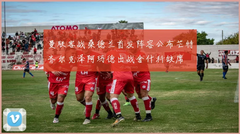 曼联客战桑德兰首发阵容公布芒特齐尔克泽阿玛德出战舍什科缺席