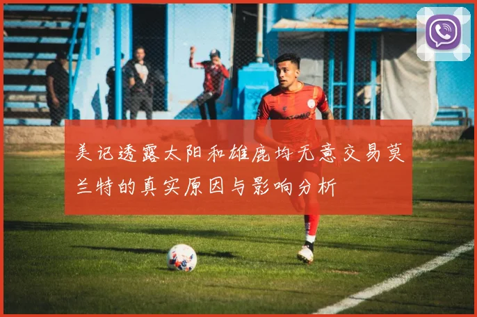 美记透露太阳和雄鹿均无意交易莫兰特的真实原因与影响分析