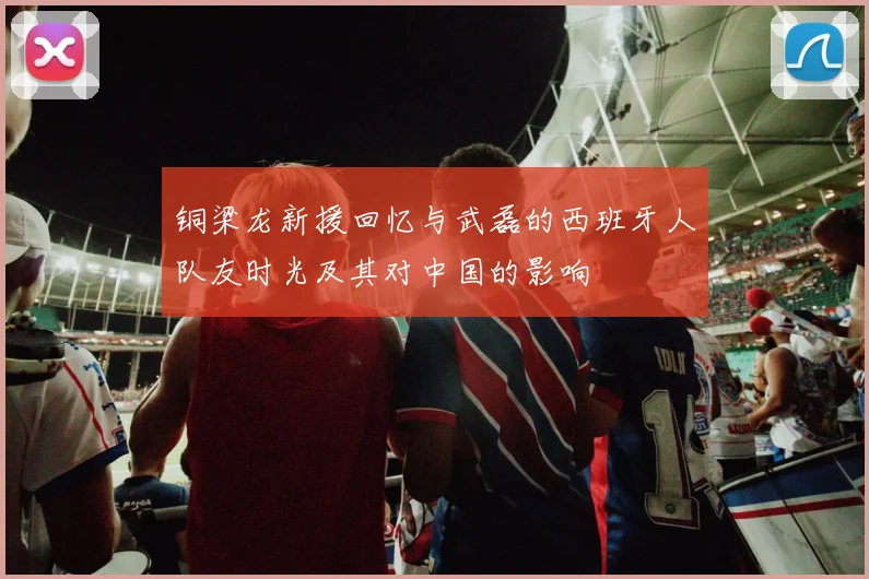铜梁龙新援回忆与武磊的西班牙人队友时光及其对中国的影响