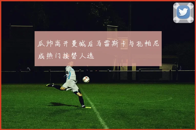 瓜帅离开曼城后马雷斯卡与孔帕尼成热门接替人选