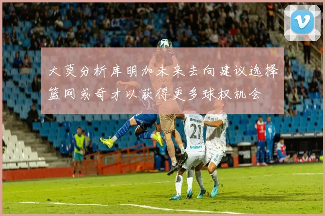 大莫分析库明加未来去向建议选择篮网或奇才以获得更多球权机会