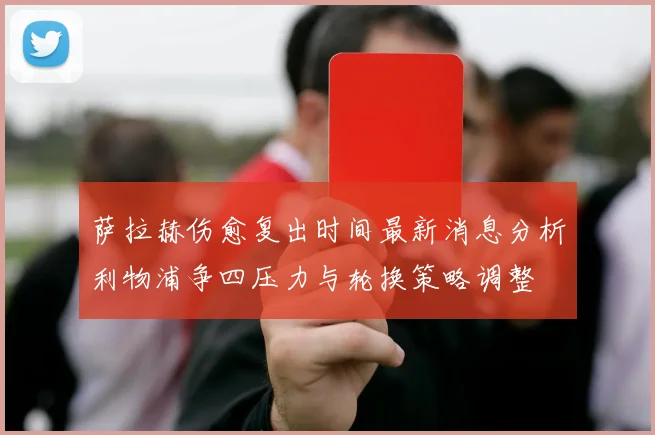 萨拉赫伤愈复出时间最新消息分析利物浦争四压力与轮换策略调整